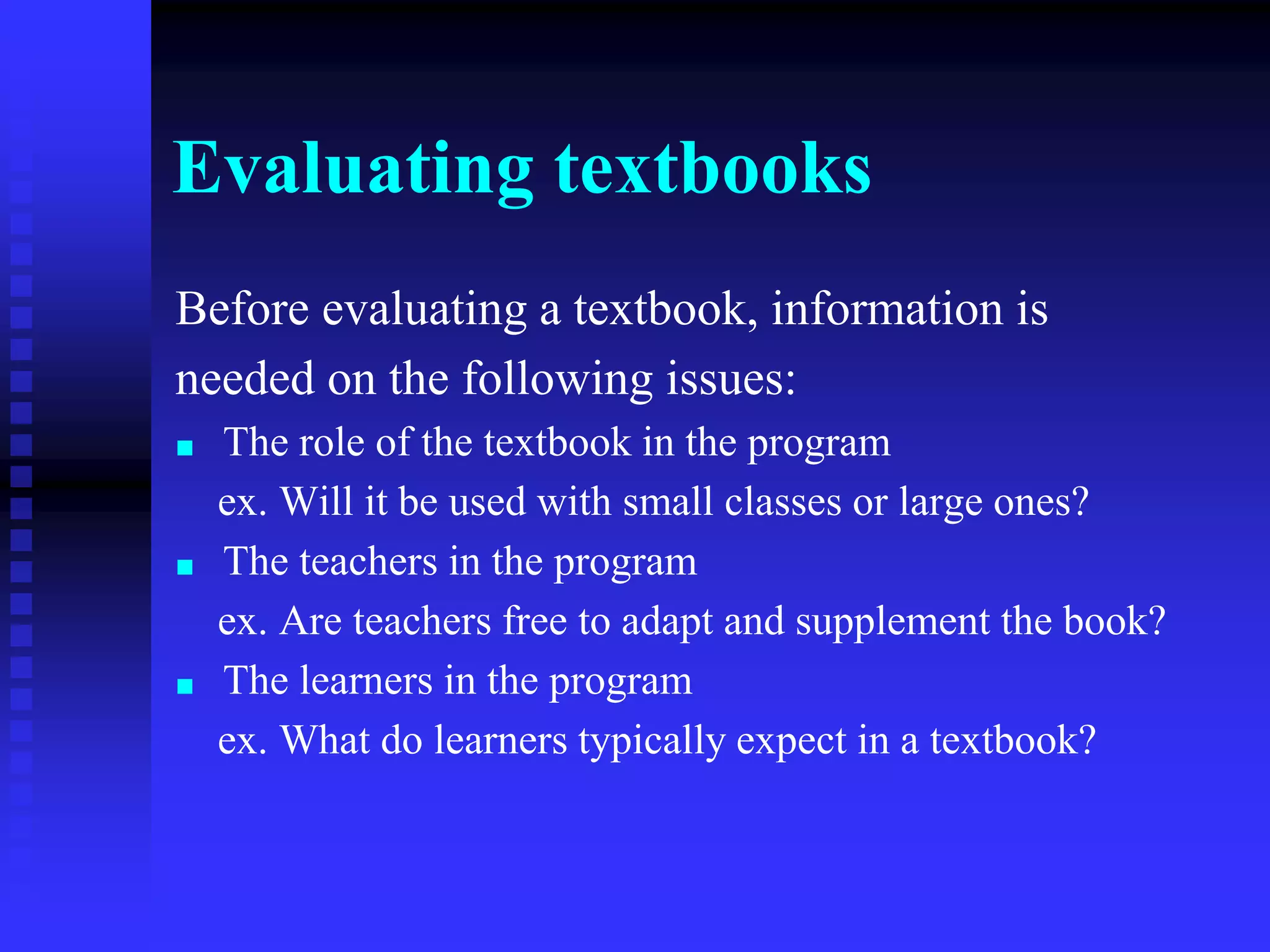 Evaluating textbooks
Before evaluating a textbook, information is
needed on the following issues:
■ The role of the textbook in the program
ex. Will it be used with small classes or large ones?
■ The teachers in the program
ex. Are teachers free to adapt and supplement the book?
■ The learners in the program
ex. What do learners typically expect in a textbook?
 