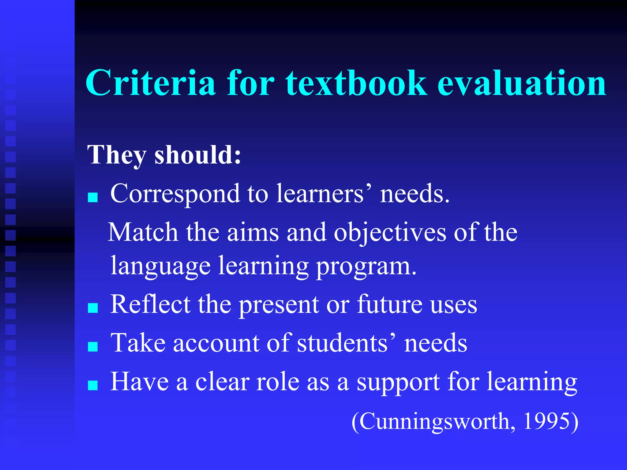 Criteria for textbook evaluation
They should:
■ Correspond to learners’ needs.
Match the aims and objectives of the
language learning program.
■ Reflect the present or future uses
■ Take account of students’ needs
■ Have a clear role as a support for learning
(Cunningsworth, 1995)
 