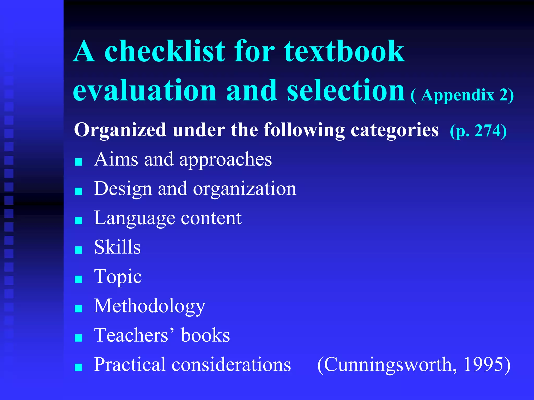 A checklist for textbook
evaluation and selection( Appendix 2)
Organized under the following categories (p. 274)
■ Aims and approaches
■ Design and organization
■ Language content
■ Skills
■ Topic
■ Methodology
■ Teachers’ books
■ Practical considerations (Cunningsworth, 1995)
 