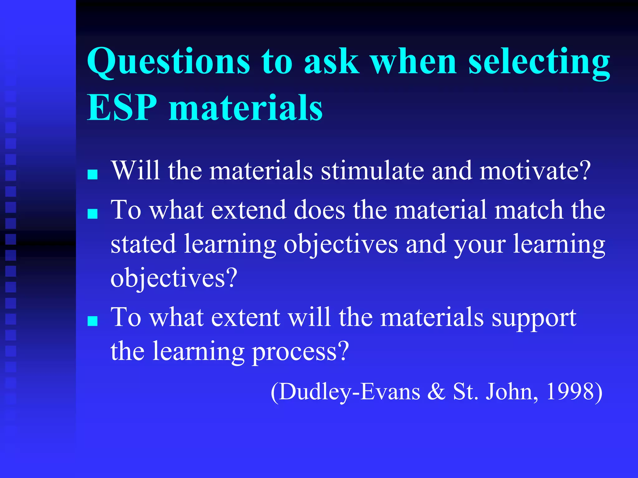 Questions to ask when selecting
ESP materials
■ Will the materials stimulate and motivate?
■ To what extend does the material match the
stated learning objectives and your learning
objectives?
■ To what extent will the materials support
the learning process?
(Dudley-Evans & St. John, 1998)
 
