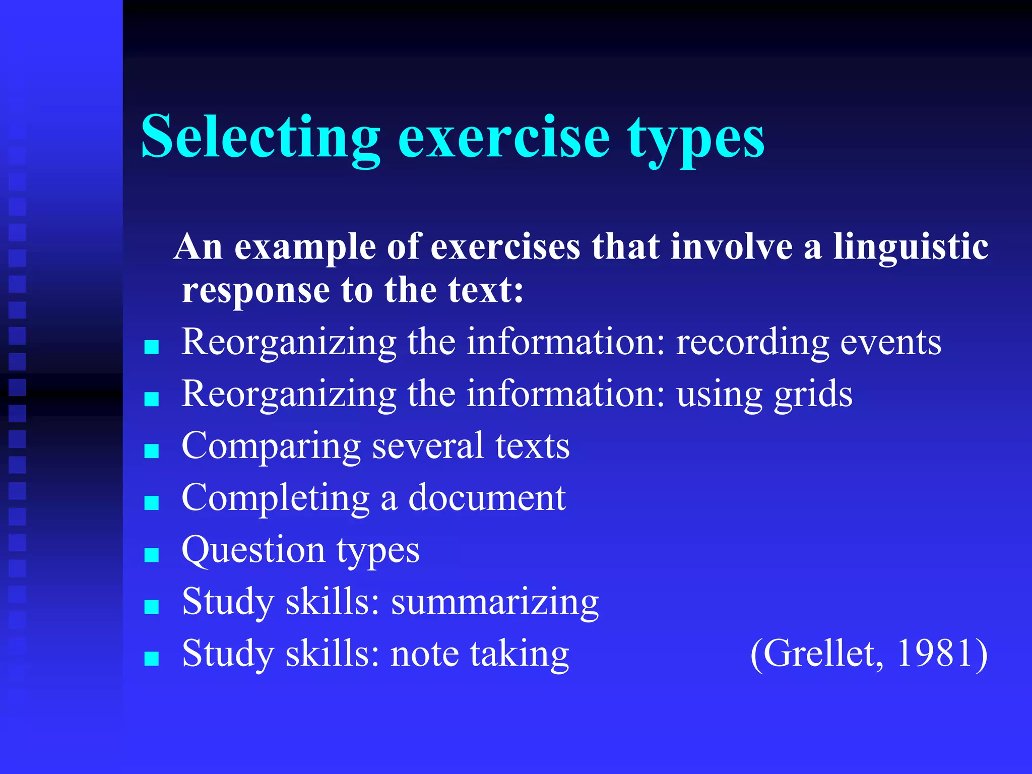 Selecting exercise types
An example of exercises that involve a linguistic
response to the text:
■ Reorganizing the information: recording events
■ Reorganizing the information: using grids
■ Comparing several texts
■ Completing a document
■ Question types
■ Study skills: summarizing
■ Study skills: note taking (Grellet, 1981)
 