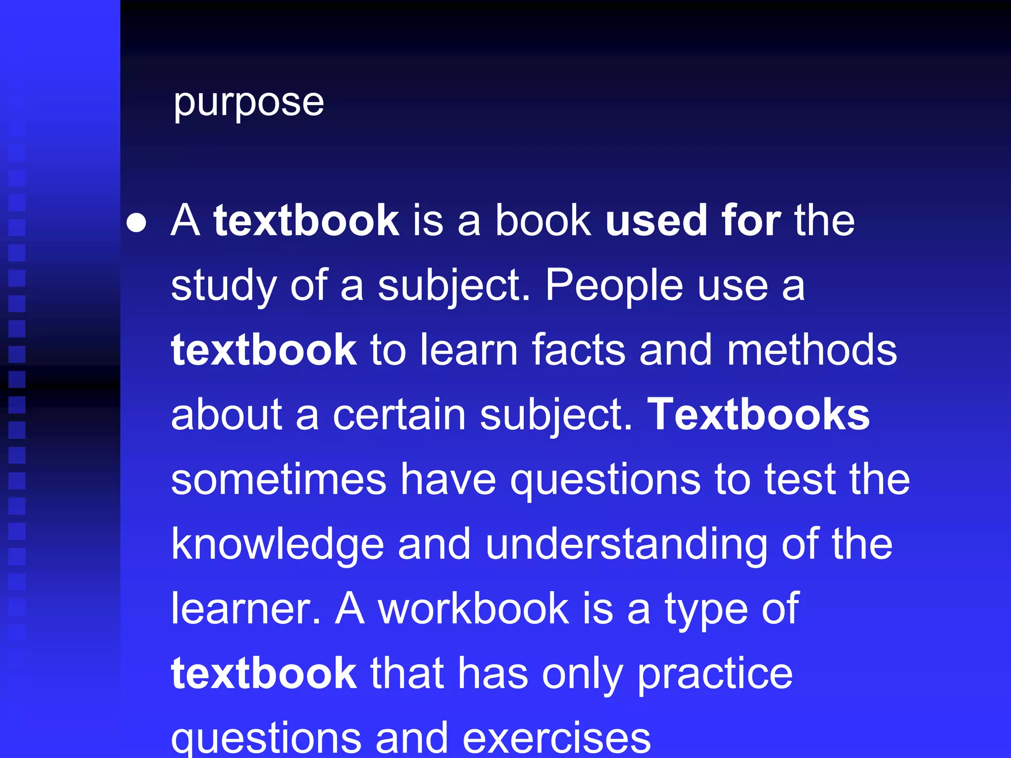 ● A textbook is a book used for the
study of a subject. People use a
textbook to learn facts and methods
about a certain subject. Textbooks
sometimes have questions to test the
knowledge and understanding of the
learner. A workbook is a type of
textbook that has only practice
questions and exercises
purpose
 
