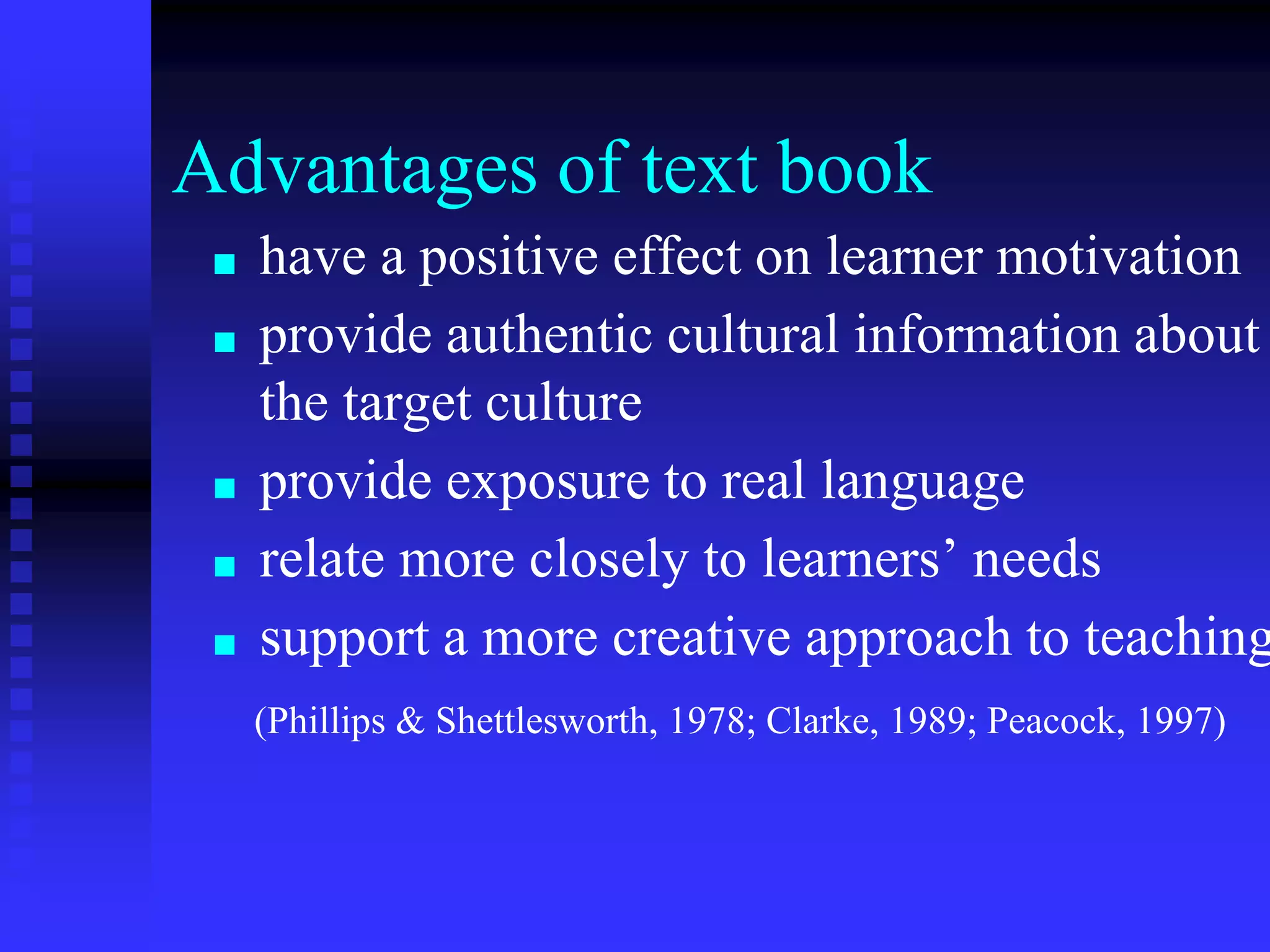 Advantages of text book
■ have a positive effect on learner motivation
■ provide authentic cultural information about
the target culture
■ provide exposure to real language
■ relate more closely to learners’ needs
■ support a more creative approach to teaching
(Phillips & Shettlesworth, 1978; Clarke, 1989; Peacock, 1997)
 