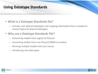 Using Datatype Standards


 • What is a Datatype Standards file?
     – Includes user-defined datatypes and mapping information that is needed to
       convert logical & physical datatypes.
 • Why use a Datatype Standards file?
     – Converting models from Logical to Physical
     – Converting models from one Physical DBMS to another
     – Deriving multiple models from one source
     – Introducing new data types




 PAGE 10
 