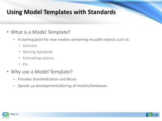 Using Model Templates with Standards

• What is a Model Template?
   – A starting point for new models containing reusable objects such as:
           • Domains
           • Naming standards
           • Formatting options
           • Etc.
• Why use a Model Template?
   – Provides Standardization and Reuse
   – Speeds up development/altering of models/databases




 PAGE 11
 