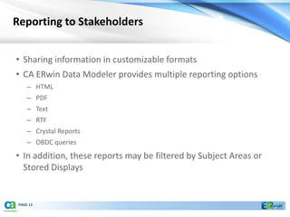 Reporting to Stakeholders


• Sharing information in customizable formats
• CA ERwin Data Modeler provides multiple reporting options
     – HTML
     – PDF
     – Text
     – RTF
     – Crystal Reports
     – OBDC queries
• In addition, these reports may be filtered by Subject Areas or
  Stored Displays


 PAGE 13
 
