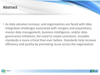 Abstract


• As data volumes increase, and organizations are faced with data
  integration challenges associated with mergers and acquisitions,
  master data management, business intelligence, and/or data
  governance initiatives, the need to create consistent, reusable
  standards is more critical than ever before. Standards help increase
  efficiency and quality by promoting reuse across the organization.




  PAGE 2
 