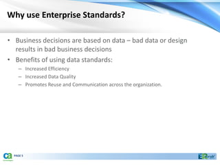 Why use Enterprise Standards?

• Business decisions are based on data – bad data or design
  results in bad business decisions
• Benefits of using data standards:
    – Increased Efficiency
    – Increased Data Quality
    – Promotes Reuse and Communication across the organization.




  PAGE 5
 