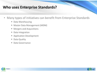 Who uses Enterprise Standards?

• Many types of initiatives can benefit from Enterprise Standards
             Data Warehousing
             Master Data Management (MDM)
             Mergers and Acquisitions
             Data Integration
             Application Development
             Data Quality
             Data Governance




 PAGE 6
 