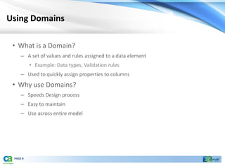 Using Domains

 • What is a Domain?
     – A set of values and rules assigned to a data element
          • Example: Data types, Validation rules
     – Used to quickly assign properties to columns
 • Why use Domains?
     – Speeds Design process
     – Easy to maintain
     – Use across entire model




 PAGE 8
 