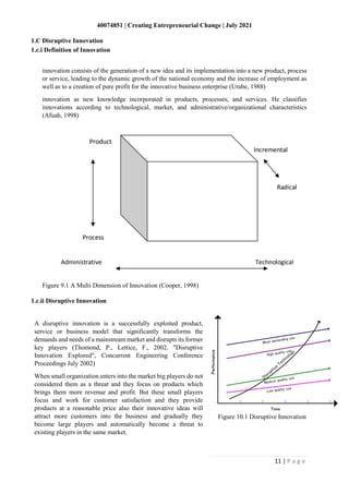 40074851 | Creating Entrepreneurial Change | July 2021
11 | P a g e
innovation consists of the generation of a new idea and its implementation into a new product, process
or service, leading to the dynamic growth of the national economy and the increase of employment as
well as to a creation of pure profit for the innovative business enterprise (Urabe, 1988)
innovation as new knowledge incorporated in products, processes, and services. He classifies
innovations according to technological, market, and administrative/organizational characteristics
(Afuah, 1998)
Figure 9.1 A Multi Dimension of Innovation (Cooper, 1998)
1.C Disruptive Innovation
1.c.i Definition of Innovation
1.c.ii Disruptive Innovation
A disruptive innovation is a successfully exploited product,
service or business model that significantly transforms the
demands and needs of a mainstream market and disrupts its former
key players (Thomond, P., Lettice, F., 2002. "Disruptive
Innovation Explored", Concurrent Engineering Conference
Proceedings July 2002)
When small organization enters into the market big players do not
considered them as a threat and they focus on products which
brings them more revenue and profit. But these small players
focus and work for customer satisfaction and they provide
products at a reasonable price also their innovative ideas will
attract more customers into the business and gradually they
become large players and automatically become a threat to
existing players in the same market.
Figure 10.1 Disruptive Innovation
 