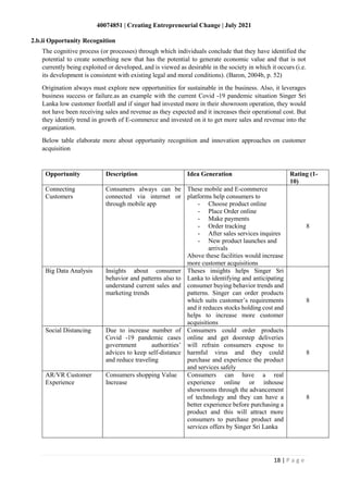 40074851 | Creating Entrepreneurial Change | July 2021
18 | P a g e
The cognitive process (or processes) through which individuals conclude that they have identified the
potential to create something new that has the potential to generate economic value and that is not
currently being exploited or developed, and is viewed as desirable in the society in which it occurs (i.e.
its development is consistent with existing legal and moral conditions). (Baron, 2004b, p. 52)
Origination always must explore new opportunities for sustainable in the business. Also, it leverages
business success or failure.as an example with the current Covid -19 pandemic situation Singer Sri
Lanka low customer footfall and if singer had invested more in their showroom operation, they would
not have been receiving sales and revenue as they expected and it increases their operational cost. But
they identify trend in growth of E-commerce and invested on it to get more sales and revenue into the
organization.
Below table elaborate more about opportunity recognition and innovation approaches on customer
acquisition
Opportunity Description Idea Generation Rating (1-
10)
Connecting
Customers
Consumers always can be
connected via internet or
through mobile app
These mobile and E-commerce
platforms help consumers to
- Choose product online
- Place Order online
- Make payments
- Order tracking
- After sales services inquires
- New product launches and
arrivals
Above these facilities would increase
more customer acquisitions
8
Big Data Analysis Insights about consumer
behavior and patterns also to
understand current sales and
marketing trends
Theses insights helps Singer Sri
Lanka to identifying and anticipating
consumer buying behavior trends and
patterns. Singer can order products
which suits customer’s requirements
and it reduces stocks holding cost and
helps to increase more customer
acquisitions
8
Social Distancing Due to increase number of
Covid -19 pandemic cases
government authorities’
advices to keep self-distance
and reduce traveling
Consumers could order products
online and get doorstep deliveries
will refrain consumers expose to
harmful virus and they could
purchase and experience the product
and services safely
8
AR/VR Customer
Experience
Consumers shopping Value
Increase
Consumers can have a real
experience online or inhouse
showrooms through the advancement
of technology and they can have a
better experience before purchasing a
product and this will attract more
consumers to purchase product and
services offers by Singer Sri Lanka
8
2.b.ii Opportunity Recognition
 