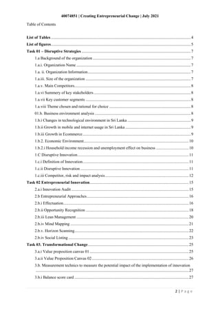 40074851 | Creating Entrepreneurial Change | July 2021
2 | P a g e
Table of Contents
List of Tables .........................................................................................................................................4
List of figures.........................................................................................................................................5
Task 01 – Disruptive Strategies ...........................................................................................................7
1.a Background of the organization ................................................................................................7
1.a.i. Organization Name ................................................................................................................7
1.a. ii. Organization Information.....................................................................................................7
1.a.iii. Size of the organization .......................................................................................................7
1.a.v. Main Competitors..................................................................................................................8
1.a.vi Summery of key stakeholders ...............................................................................................8
1.a.vii Key customer segments .......................................................................................................8
1.a.viii Theme chosen and rational for choice ................................................................................8
01.b. Business environment analysis ..............................................................................................8
1.b.i Changes in technological environment in Sri Lanka ..............................................................9
1.b.ii Growth in mobile and internet usage in Sri Lanka ................................................................9
1.b.iii Growth in Ecommerce..........................................................................................................9
1.b.2. Economic Environment.......................................................................................................10
1.b.2.i Household income recession and unemployment effect on business ................................10
1.C Disruptive Innovation.............................................................................................................11
1.c.i Definition of Innovation........................................................................................................11
1.c.ii Disruptive Innovation ..........................................................................................................11
1.c.iii Competitor, risk and impact analysis..................................................................................12
Task 02 Entrepreneurial Innovation.................................................................................................15
2.a.i Innovation Audit ...................................................................................................................15
2.b Entrepreneurial Approaches....................................................................................................16
2.b.i Effectuation...........................................................................................................................16
2.b.ii Opportunity Recognition .....................................................................................................18
2.b.iii Lean Management ..............................................................................................................20
2.b.iv Mind Mapping ....................................................................................................................21
2.b.v. Horizon Scanning................................................................................................................22
2.b.iv Social Listing......................................................................................................................23
Task 03. Transformational Change...................................................................................................25
3.a.i Value proposition canvas 01 .................................................................................................25
3.a.ii Value Proposition Canvas 02...............................................................................................26
3.b. Measurement technics to measure the potential impact of the implementation of innovation
......................................................................................................................................................27
3.b.i Balance score card ................................................................................................................27
 