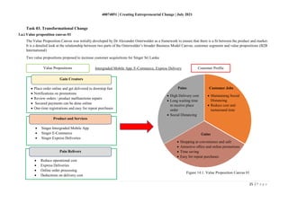 40074851 | Creating Entrepreneurial Change | July 2021
25 | P a g e
Task 03. Transformational Change
The Value Proposition Canvas was initially developed by Dr Alexander Osterwalder as a framework to ensure that there is a fit between the product and market.
It is a detailed look at the relationship between two parts of the Osterwalder’s broader Business Model Canvas; customer segments and value propositions (B2B
International)
Two value propositions proposed to increase customer acquisitions for Singer Sri Lanka
Figure 14.1. Value Proposition Canvas 01
3.a.i Value proposition canvas 01
Customer Profile
Intergraded Mobile App, E-Commerce, Express Delivery
Value Propositions
• Place order online and get delivered to doorstep fast
• Notifications on promotions
• Review orders / product malfunctions repairs
• Secured payments can be done online
• One-time registrations and easy for repeat purchases
• Singer Intergraded Mobile App
• Singer E-Commerce
• Singer Express Deliveries
• Reduce operational cost
• Express Deliveries
• Online order processing
• Deductions on delivery cost
Gain Creators
Product and Services
Pain Relivers
Pains
• High Delivery cost
• Long waiting time
to receive place
order
• Social Distancing
Customer Jobs
• Maintaining Social
Distancing
• Reduce cost and
turnaround time
Gains
• Shopping at convenience and safe
• Attractive offers and online promotions
• Time saving
• Easy for repeat purchases
 