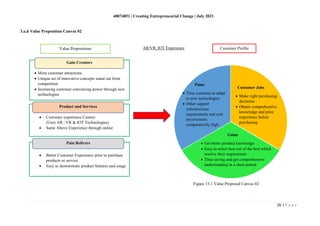 40074851 | Creating Entrepreneurial Change | July 2021
26 | P a g e
Figure 15.1 Value Proposed Canvas 02
3.a.ii Value Proposition Canvas 02
• More customer attractions
• Unique set of innovative concepts stand out from
competition
• Increasing customer convincing power through new
technologies
• Customer experience Centers
(Uses AR / VR & IOT Technologies)
• Same Above Experience through online
• Better Customer Experience prior to purchase
products or service
• Easy to demonstrate product features and usage
Gain Creators
Product and Services
Pain Relivers
Pains
• Time consume to adapt
to new technologies
• Other support
infrastructure
requirements and cost
involvement
comparatively high
Customer Jobs
• Make right purchasing
decisions
• Obtain comprehensive
knowledge and prior
experience before
purchasing
Gains
• Get better product knowledge
• Easy to select best out of the best which
resolve their requirement
• Time saving and get comprehensive
understanding in a short period
Value Propositions Customer Profile
AR/VR, IOT Experience
 