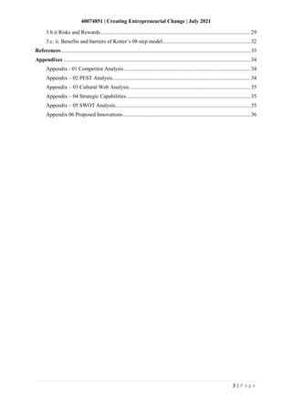 40074851 | Creating Entrepreneurial Change | July 2021
3 | P a g e
3.b.ii Risks and Rewards...............................................................................................................29
3.c. ii. Benefits and barriers of Kotter’s 08 step model.................................................................32
References............................................................................................................................................33
Appendixes ..........................................................................................................................................34
Appendix - 01 Competitor Analysis .............................................................................................34
Appendix – 02 PEST Analysis......................................................................................................34
Appendix – 03 Cultural Web Analysis .........................................................................................35
Appendix – 04 Strategic Capabilities............................................................................................35
Appendix – 05 SWOT Analysis....................................................................................................35
Appendix 06 Proposed Innovations..............................................................................................36
 