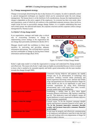 40074851 | Creating Entrepreneurial Change | July 2021
30 | P a g e
3.c. Change management strategy
Change is increasingly determining the day-to-day business of a company. In order to optimally control
it, special management techniques are required, which can be summarized under the term change
management. The human factor is at the forefront of all considerations, because the implementation of
change is dependent on the active support of the employees. As everyone has their own needs, ideas
and experiences, some of which do not conform to the established corporate structure, there can be no
simple recipe for how to successfully manage change. Rather, it is a complex undertaking that must
start at three points: the affected individuals, the corporate structures and the corporate culture (change
management by Thomas Lauer)
3.c.i Kotter’s 8 step change model
In an organization, manager and leader play a critical
role in overcoming resistance to change by
implementing correct strategy in the organization but
not change their personality and behavior (Kotter 2011).
Manager should instill the confidence to those team
members by motivating and providing adequate
information and training. This will help them to growth
and feel comfortable to change by having those related
information and knowledge (Rick 2016).
Figure 16.1 Kotter's 8-Step Change Model
Kotter’s eight steps model is to help the organization to manage and understand the change properly
and effectively. The reason why Kotter’s eight steps are highly recommended because a form is created
to know what is needed to be amended urgently and build a good relationship with the team member
towards the change (Gough 2009).
Create urgency Consumers buying behavior and patterns are rapidly
changes due to an advancement of technology and
customers’ tendency towards online purchasing and
digital experience becoming vaster. Internet and mobile
usage and penetration are increasing therefore Singer Sri
Lanka should see this as an opportunity to gain more
customer acquisitions by using these technology
advancements and it will create more sales, revenue,
increase market share and profitability.
Form a powerful coalition Establishing a skillful team to drive these digital
strategies alliances with finance, HR, logistics, marketing
and etc. This dedicative team will properly mange all
digital platforms to reach organization ultimate objective
of new customer acquisitions
Create a vision for change Current vision “To be the foremost consumer durable
retailer and foremost consumer financier in Sri Lanka” as
“To be the foremost innovative consumer durable
retailer and foremost innovative consumer financier
in Sri Lanka”
Communicate the vision Vision must be properly and effectively communicating
to all employees and dedicative team has to take the lead
on this and working with every departments in Singer Sri
Lanka to make it success
 
