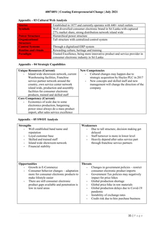 40074851 | Creating Entrepreneurial Change | July 2021
35 | P a g e
Appendix – 03 Cultural Web Analysis
Stories Established in 1877 and currently operates with 440+ retail outlets
Symbols Well diversified consumer electronic brand in Sri Lanka with captured
27% market share, strong distribution network island wide
Power Structure Hierarchical power structure
Organizational
Structure
Tall structure with centralized control system
Control Systems Through a digitalized ERP system
Routine and rituals Rewarding culture, heritage and training
Paradigm Trusted Excellence, being more innovative product and service provider in
consumer electronic industry in Sri Lanka
Appendix – 04 Strategic Capabilities
Unique Resources (Current)
- Island wide showroom network, current
Warehousing facilities, Franchise
service partner network around the
country, own service center network
island wide, production and assembly
facilities for consumer electronic
products, trained and skilled staff
New Competencies
- Cultural changes may happen due to
strategic acquisition by Hayles PLC in 2017
- New concepts and skilled staff and new
management will change the direction of the
company
Core Competency (Current)
- Economics of scale due to some
electronics production, bargaining
power since always do a mass product
import, after sales service excellence
Strengths
- Well established band name and
reputation
- Loyal customer base
- Skilled and trained staff
- Island wide showroom network
- Financial stability
Weaknesses
- Due to tall structure, decision making get
delayed
- Staff turnover is more in lower level
- Heavily depend after sales service part
through franchise service partners
Opportunities
- Growth in E-Commerce
- Consumer behavior changes – adaptation
more for consumer electronic products to
make lifestyle easier
- There are still consumer electronic
product gaps available and penetration is
low in rural areas
Threats
- Changes in government policies – restrict
consumer electronic product imports
- Government Tax policies may negatively
impact for price hikes
- Global production shortage
- Global price hike in raw materials
- Global production delays due to Covid-19
pandemic
- Instability of exchange rates
- Credit risk due to hire purchase business
Appendix – 05 SWOT Analysis
 