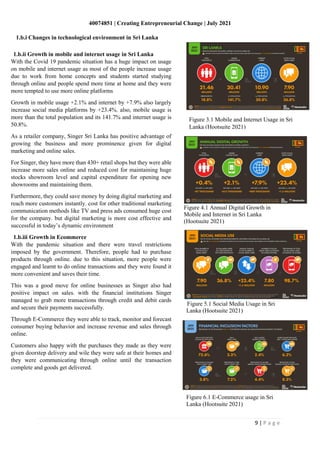 40074851 | Creating Entrepreneurial Change | July 2021
9 | P a g e
Figure 4.1 Annual Digital Growth in
Mobile and Internet in Sri Lanka
(Hootsuite 2021)
Figure 5.1 Social Media Usage in Sri
Lanka (Hootsuite 2021)
Figure 6.1 E-Commerce usage in Sri
Lanka (Hootsuite 2021)
1.b.i Changes in technological environment in Sri Lanka
1.b.ii Growth in mobile and internet usage in Sri Lanka
With the Covid 19 pandemic situation has a huge impact on usage
on mobile and internet usage as most of the people increase usage
due to work from home concepts and students started studying
through online and people spend more time at home and they were
more tempted to use more online platforms
Growth in mobile usage +2.1% and internet by +7.9% also largely
increase social media platforms by +23.4%. also, mobile usage is
more than the total population and its 141.7% and internet usage is
50.8%.
As a retailer company, Singer Sri Lanka has positive advantage of
growing the business and more prominence given for digital
marketing and online sales.
For Singer, they have more than 430+ retail shops but they were able
increase more sales online and reduced cost for maintaining huge
stocks showroom level and capital expenditure for opening new
showrooms and maintaining them.
Furthermore, they could save money by doing digital marketing and
reach more customers instantly. cost for other traditional marketing
communication methods like TV and press ads consumed huge cost
for the company. but digital marketing is more cost effective and
successful in today’s dynamic environment
1.b.iii Growth in Ecommerce
With the pandemic situation and there were travel restrictions
imposed by the government. Therefore, people had to purchase
products through online. due to this situation, more people were
engaged and learnt to do online transactions and they were found it
more convenient and saves their time.
This was a good move for online businesses as Singer also had
positive impact on sales. with the financial institutions Singer
managed to grab more transactions through credit and debit cards
and secure their payments successfully.
Through E-Commerce they were able to track, monitor and forecast
consumer buying behavior and increase revenue and sales through
online.
Customers also happy with the purchases they made as they were
given doorstep delivery and wile they were safe at their homes and
they were communicating through online until the transaction
complete and goods get delivered.
Figure 3.1 Mobile and Internet Usage in Sri
Lanka (Hootsuite 2021)
 