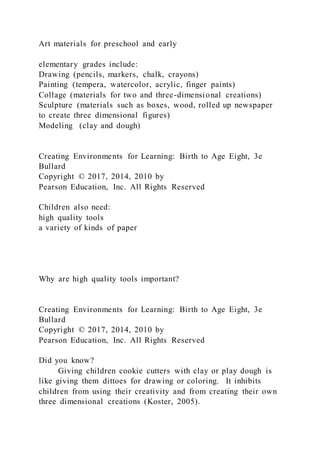 Art materials for preschool and early
elementary grades include:
Drawing (pencils, markers, chalk, crayons)
Painting (tempera, watercolor, acrylic, finger paints)
Collage (materials for two and three-dimensional creations)
Sculpture (materials such as boxes, wood, rolled up newspaper
to create three dimensional figures)
Modeling (clay and dough)
Creating Environments for Learning: Birth to Age Eight, 3e
Bullard
Copyright © 2017, 2014, 2010 by
Pearson Education, Inc. All Rights Reserved
Children also need:
high quality tools
a variety of kinds of paper
Why are high quality tools important?
Creating Environments for Learning: Birth to Age Eight, 3e
Bullard
Copyright © 2017, 2014, 2010 by
Pearson Education, Inc. All Rights Reserved
Did you know?
Giving children cookie cutters with clay or play dough is
like giving them dittoes for drawing or coloring. It inhibits
children from using their creativity and from creating their own
three dimensional creations (Koster, 2005).
 