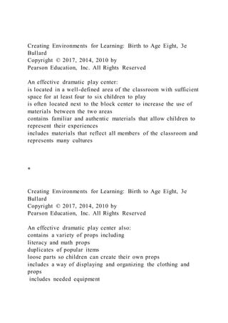 Creating Environments for Learning: Birth to Age Eight, 3e
Bullard
Copyright © 2017, 2014, 2010 by
Pearson Education, Inc. All Rights Reserved
An effective dramatic play center:
is located in a well-defined area of the classroom with sufficient
space for at least four to six children to play
is often located next to the block center to increase the use of
materials between the two areas
contains familiar and authentic materials that allow children to
represent their experiences
includes materials that reflect all members of the classroom and
represents many cultures
*
Creating Environments for Learning: Birth to Age Eight, 3e
Bullard
Copyright © 2017, 2014, 2010 by
Pearson Education, Inc. All Rights Reserved
An effective dramatic play center also:
contains a variety of props including
literacy and math props
duplicates of popular items
loose parts so children can create their own props
includes a way of displaying and organizing the clothing and
props
includes needed equipment
 