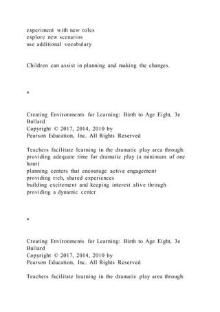 experiment with new roles
explore new scenarios
use additional vocabulary
Children can assist in planning and making the changes.
*
Creating Environments for Learning: Birth to Age Eight, 3e
Bullard
Copyright © 2017, 2014, 2010 by
Pearson Education, Inc. All Rights Reserved
Teachers facilitate learning in the dramatic play area through:
providing adequate time for dramatic play (a minimum of one
hour)
planning centers that encourage active engagement
providing rich, shared experiences
building excitement and keeping interest alive through
providing a dynamic center
*
Creating Environments for Learning: Birth to Age Eight, 3e
Bullard
Copyright © 2017, 2014, 2010 by
Pearson Education, Inc. All Rights Reserved
Teachers facilitate learning in the dramatic play area through:
 