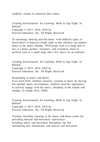 symbolic system to represent their music.
Creating Environments for Learning: Birth to Age Eight, 3e
Bullard
Copyright © 2017, 2014, 2010 by
Pearson Education, Inc. All Rights Reserved
To encourage dancing provide:music with different types of
beatsvideos of dancersa bright light so that children can shadow
dance to the music (Stamp, 1992).props such as a large doll to
use as a dance partner, streamers, and costumesa place to
perform such as a small stage and a few chairs for an audience
Creating Environments for Learning: Birth to Age Eight, 3e
Bullard
Copyright © 2017, 2014, 2010 by
Pearson Education, Inc. All Rights Reserved
Responding to music and dance:
Even from birth, children naturally respond to music by moving
For optimal music development, children need the opportunity
to actively engage with the music, attending to the sounds and
changes in sounds (Fox, 2000)
Creating Environments for Learning: Birth to Age Eight, 3e
Bullard
Copyright © 2017, 2014, 2010 by
Pearson Education, Inc. All Rights Reserved
Teachers facilitate learning in the music and dance center by:
providing musical and movement experiences
including music and movement throughout the day
introducing new instruments and musical and movement
 
