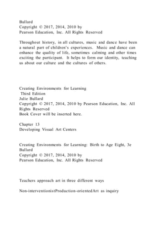 Bullard
Copyright © 2017, 2014, 2010 by
Pearson Education, Inc. All Rights Reserved
Throughout history, in all cultures, music and dance have been
a natural part of children’s experiences. Music and dance can
enhance the quality of life, sometimes calming and other times
exciting the participant. It helps to form our identity, teaching
us about our culture and the cultures of others.
Creating Environments for Learning
Third Edition
Julie Bullard
Copyright © 2017, 2014, 2010 by Pearson Education, Inc. All
Rights Reserved
Book Cover will be inserted here.
Chapter 13
Developing Visual Art Centers
Creating Environments for Learning: Birth to Age Eight, 3e
Bullard
Copyright © 2017, 2014, 2010 by
Pearson Education, Inc. All Rights Reserved
Teachers approach art in three different ways
Non-interventionistProduction-orientedArt as inquiry
 