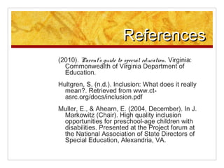 References
(2010). Parents guide to special education. Virginia:
  Commonwealth of Virginia Department of
  Education.
Hultgren, S. (n.d.). Inclusion: What does it really
  mean?. Retrieved from www.ct-
  asrc.org/docs/inclusion.pdf
Muller, E., & Ahearn, E. (2004, December). In J.
 Markowitz (Chair). High quality inclusion
 opportunities for preschool-age children with
 disabilities. Presented at the Project forum at
 the National Association of State Directors of
 Special Education, Alexandria, VA.
 