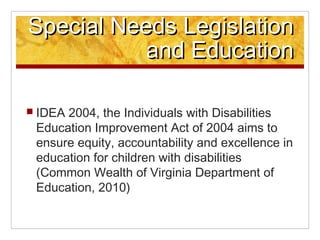 Special Needs Legislation
           and Education

? IDEA2004, the Individuals with Disabilities
 Education Improvement Act of 2004 aims to
 ensure equity, accountability and excellence in
 education for children with disabilities
 (Common Wealth of Virginia Department of
 Education, 2010)
 