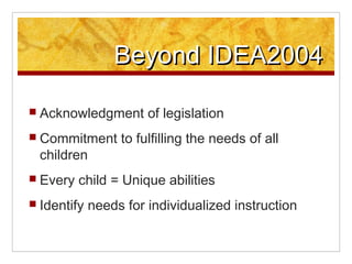 Beyond IDEA2004

? Acknowledgment       of legislation
? Commitment      to fulfilling the needs of all
 children
? Every   child = Unique abilities
? Identify   needs for individualized instruction
 