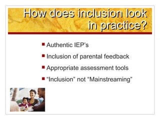 How does inclusion look
           in practice?
   ? Authentic   IEPs
   ? Inclusion   of parental feedback
   ? Appropriate    assessment tools
   ? Inclusion   not Mainstreaming
 