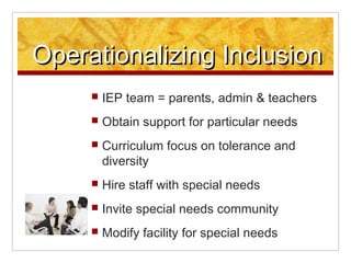 Operationalizing Inclusion
     ?   IEP team = parents, admin & teachers
     ?   Obtain support for particular needs
     ?   Curriculum focus on tolerance and
         diversity
     ?   Hire staff with special needs
     ?   Invite special needs community
     ?   Modify facility for special needs
 