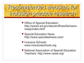 Recommended websites for
inclusion practice research
     ?   Office of Special Education:
         http://www2.ed.gov/about/offices/list/osers
         /osep/index.html
     ?   Special Education News
         http://www.specialednews.com/
     ?   Inclusive Schools:
         www.inclusiveschools.org
     ?   National Association of Special Education
         Teachers: http://www.naset.org/
 