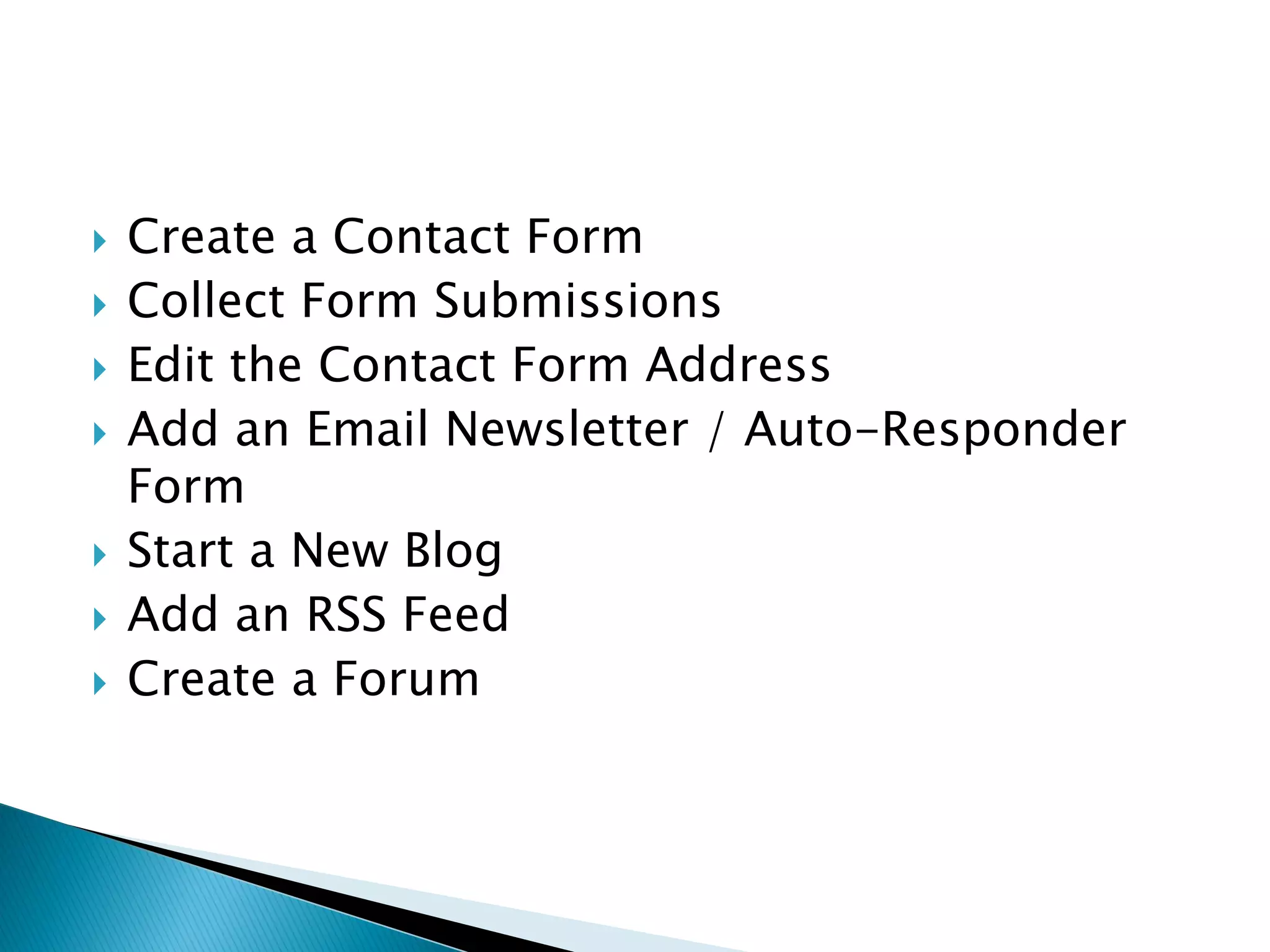    Create a Contact Form
   Collect Form Submissions
   Edit the Contact Form Address
   Add an Email Newsletter / Auto-Responder
    Form
   Start a New Blog
   Add an RSS Feed
   Create a Forum
 