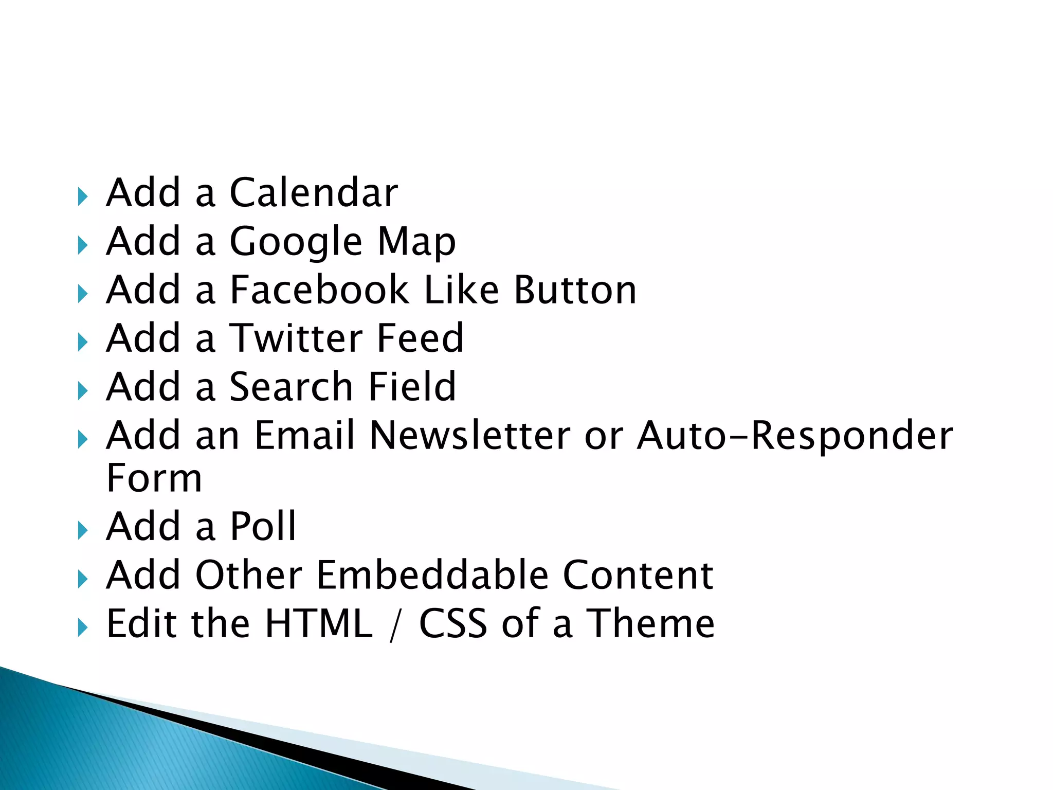    Add a Calendar
   Add a Google Map
   Add a Facebook Like Button
   Add a Twitter Feed
   Add a Search Field
   Add an Email Newsletter or Auto-Responder
    Form
   Add a Poll
   Add Other Embeddable Content
   Edit the HTML / CSS of a Theme
 