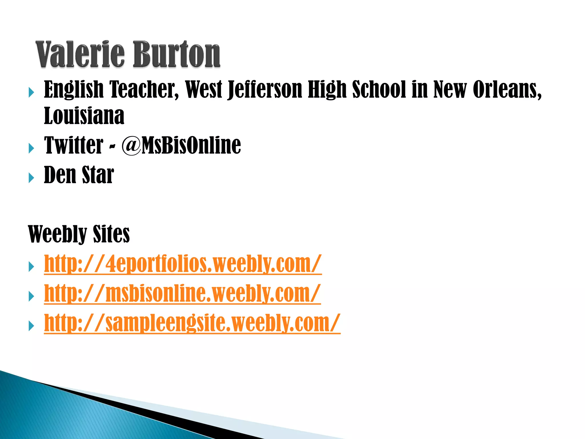    English Teacher, West Jefferson High School in New Orleans,
    Louisiana
   Twitter - @MsBisOnline
   Den Star

Weebly Sites
 http://4eportfolios.weebly.com/
 http://msbisonline.weebly.com/
 http://sampleengsite.weebly.com/
 