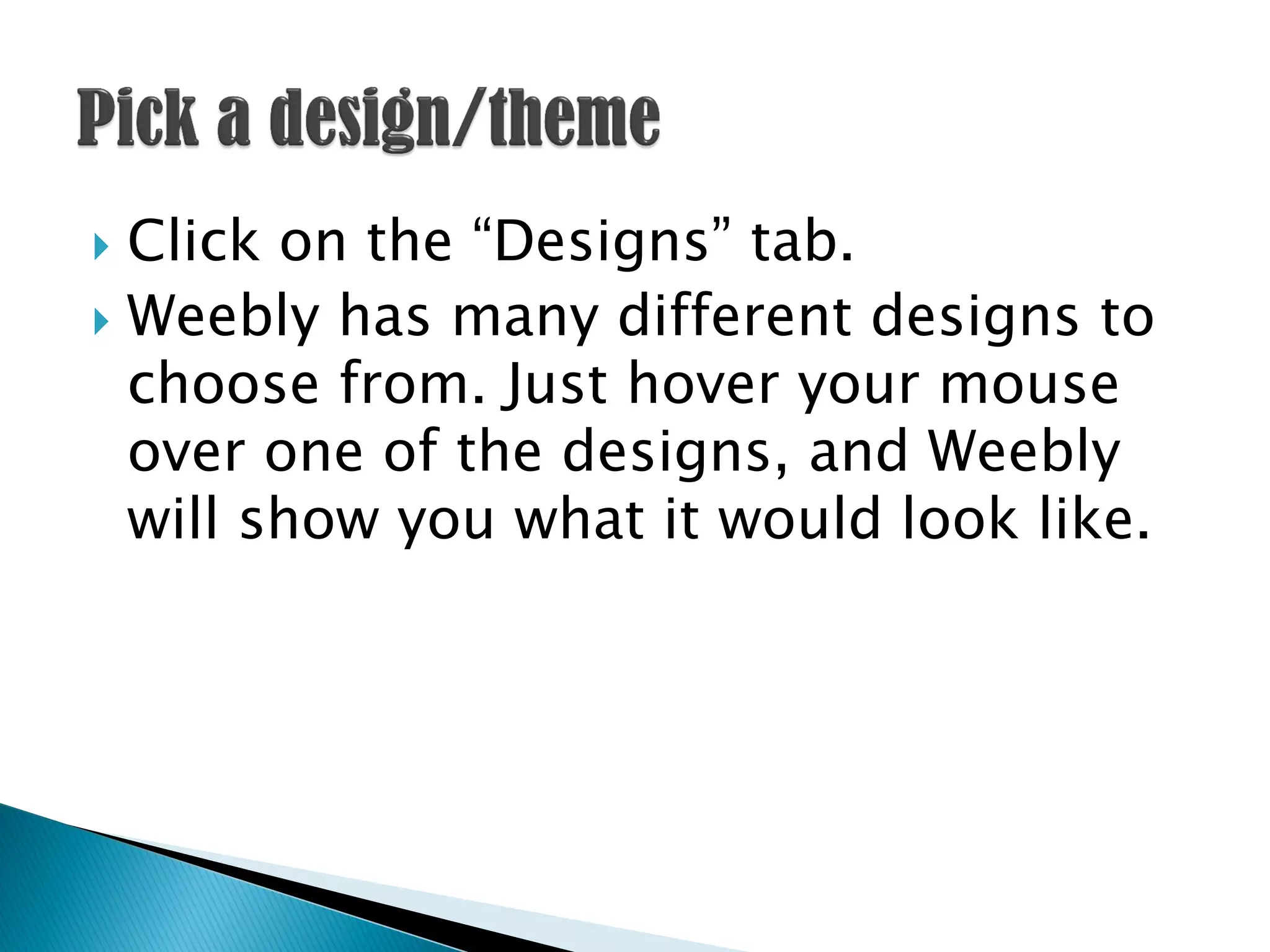  Click on the “Designs” tab.
 Weebly has many different designs to
  choose from. Just hover your mouse
  over one of the designs, and Weebly
  will show you what it would look like.
 