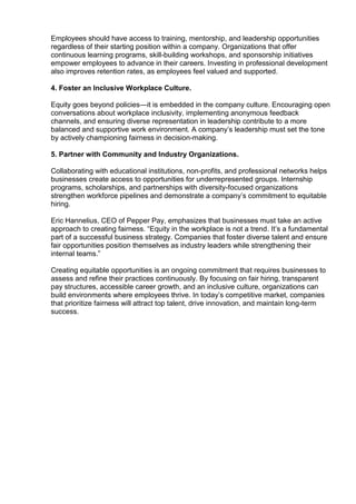 Employees should have access to training, mentorship, and leadership opportunities
regardless of their starting position within a company. Organizations that offer
continuous learning programs, skill-building workshops, and sponsorship initiatives
empower employees to advance in their careers. Investing in professional development
also improves retention rates, as employees feel valued and supported.
4. Foster an Inclusive Workplace Culture.
Equity goes beyond policies—it is embedded in the company culture. Encouraging open
conversations about workplace inclusivity, implementing anonymous feedback
channels, and ensuring diverse representation in leadership contribute to a more
balanced and supportive work environment. A company’s leadership must set the tone
by actively championing fairness in decision-making.
5. Partner with Community and Industry Organizations.
Collaborating with educational institutions, non-profits, and professional networks helps
businesses create access to opportunities for underrepresented groups. Internship
programs, scholarships, and partnerships with diversity-focused organizations
strengthen workforce pipelines and demonstrate a company’s commitment to equitable
hiring.
Eric Hannelius, CEO of Pepper Pay, emphasizes that businesses must take an active
approach to creating fairness. “Equity in the workplace is not a trend. It’s a fundamental
part of a successful business strategy. Companies that foster diverse talent and ensure
fair opportunities position themselves as industry leaders while strengthening their
internal teams.”
Creating equitable opportunities is an ongoing commitment that requires businesses to
assess and refine their practices continuously. By focusing on fair hiring, transparent
pay structures, accessible career growth, and an inclusive culture, organizations can
build environments where employees thrive. In today’s competitive market, companies
that prioritize fairness will attract top talent, drive innovation, and maintain long-term
success.
 