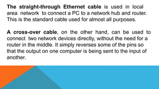 The straight-through Ethernet cable is used in local
area network to connect a PC to a network hub and router.
This is the standard cable used for almost all purposes.
A cross-over cable, on the other hand, can be used to
connect two network devices directly, without the need for a
router in the middle. It simply reverses some of the pins so
that the output on one computer is being sent to the input of
another.
 