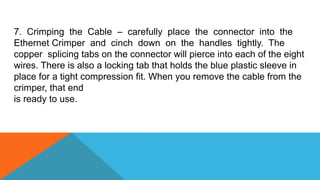 7. Crimping the Cable – carefully place the connector into the
Ethernet Crimper and cinch down on the handles tightly. The
copper splicing tabs on the connector will pierce into each of the eight
wires. There is also a locking tab that holds the blue plastic sleeve in
place for a tight compression fit. When you remove the cable from the
crimper, that end
is ready to use.
 