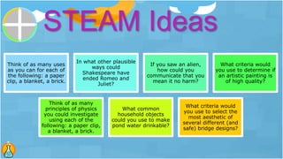 Think of as many uses
as you can for each of
the following: a paper
clip, a blanket, a brick.
In what other plausible
ways could
Shakespeare have
ended Romeo and
Juliet?
If you saw an alien,
how could you
communicate that you
mean it no harm?
What criteria would
you use to determine if
an artistic painting is
of high quality?
Think of as many
principles of physics
you could investigate
using each of the
following: a paper clip,
a blanket, a brick.
What common
household objects
could you use to make
pond water drinkable?
What criteria would
you use to select the
most aesthetic of
several different (and
safe) bridge designs?
STEAM Ideas
 
