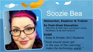 Soozie Bea
Networker, Explorer & Trainer
Ex Post-Grad Education
[ME.Prim & GDE.Sec] curriculum writer,
facilitator, & ed tech lecturer
KISS!
Keep It Simple (for) Students
“Tools should never get
in the way of the Learning;
make the technology assist.”
 