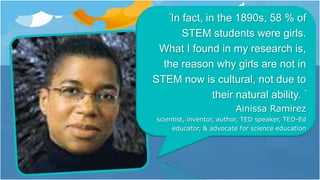 “In fact, in the 1890s, 58 % of
STEM students were girls.
What I found in my research is,
the reason why girls are not in
STEM now is cultural, not due to
their natural ability. ”
Ainissa Ramirez
scientist, inventor, author, TED speaker, TED-Ed
educator, & advocate for science education
 