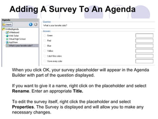 Adding A Survey To An Agenda When you click OK, your survey placeholder will appear in the Agenda Builder with part of the question displayed. If you want to give it a name, right click on the placeholder and select  Rename . Enter an appropriate  Title. To edit the survey itself, right click the placeholder and select  Properties . The Survey is displayed and will allow you to make any necessary changes.  