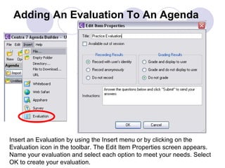 Adding An Evaluation To An Agenda Insert an Evaluation by using the Insert menu or by clicking on the Evaluation icon in the toolbar. The Edit Item Properties screen appears.  Name your evaluation and select each option to meet your needs. Select OK to create your evaluation. 