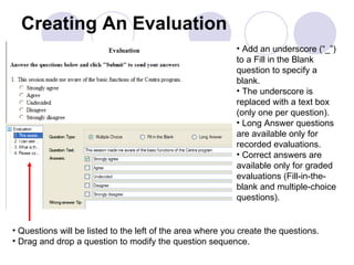 Creating An Evaluation Add an underscore (“_”) to a Fill in the Blank question to specify a blank.  The underscore is replaced with a text box (only one per question).  Long Answer questions are available only for recorded evaluations.  Correct answers are available only for graded evaluations (Fill-in-the-blank and multiple-choice questions).  Questions will be listed to the left of the area where you create the questions. Drag and drop a question to modify the question sequence. 