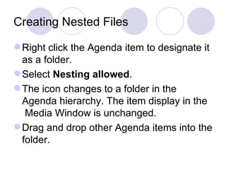 Creating Nested Files Right click the Agenda item to designate it as a folder.  Select  Nesting allowed .  The icon changes to a folder in the Agenda hierarchy. The item display in the  Media Window is unchanged.  Drag and drop other Agenda items into the folder.  