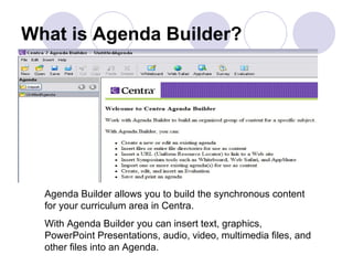 What is Agenda Builder? Agenda Builder allows you to build the synchronous content for your curriculum area in Centra. With Agenda Builder you can insert text, graphics, PowerPoint Presentations, audio, video, multimedia files, and other files into an Agenda.  