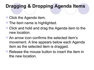 Dragging & Dropping Agenda Items   Click the Agenda item.  The item name is highlighted.  Click and hold and drag the Agenda item to the new location.  An arrow icon confirms the selected item’s movement. A line appears below each Agenda item as the selected item is dragged.  Release the mouse button to insert the item in the new location.  